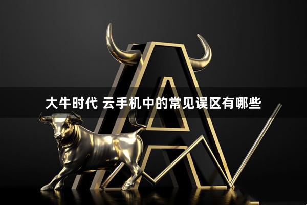 大牛时代 云手机中的常见误区有哪些
