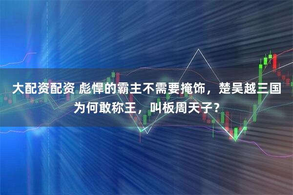 大配资配资 彪悍的霸主不需要掩饰，楚吴越三国为何敢称王，叫板周天子？