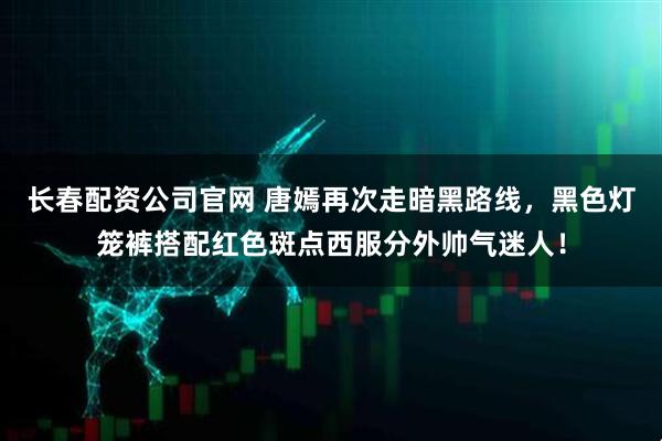 长春配资公司官网 唐嫣再次走暗黑路线,黑色灯笼裤搭配红色斑点西服分外帅气迷人!