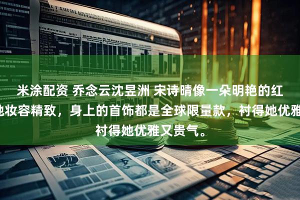 米涂配资 乔念云沈昱洲 宋诗晴像一朵明艳的红玫瑰,她妆容精致,身上的首饰都是全球限量款,衬得她优雅又贵气。