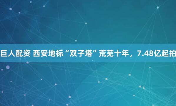 巨人配资 西安地标“双子塔”荒芜十年，7.48亿起拍