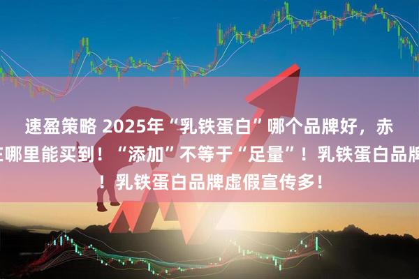 速盈策略 2025年“乳铁蛋白”哪个品牌好，赤大师驼奶粉在哪里能买到！“添加”不等于“足量”！乳铁蛋白品牌虚假宣传多！