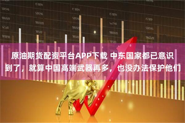 原油期货配资平台APP下载 中东国家都已意识到了，就算中国高端武器再多，也没办法保护他们