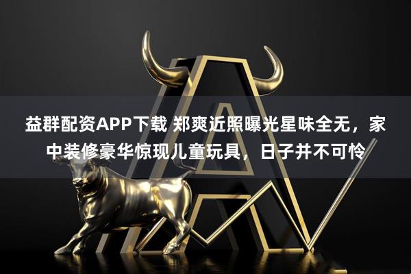 益群配资APP下载 郑爽近照曝光星味全无，家中装修豪华惊现儿童玩具，日子并不可怜